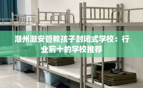 潮州潮安管教孩子封闭式学校:行业前十的学校推荐 潮州潮安管教孩子封闭式学校:行业前十的学校推荐