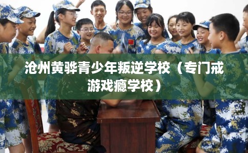 沧州黄骅青少年叛逆学校（专门戒游戏瘾学校）