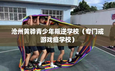 沧州黄骅青少年叛逆学校（专门戒游戏瘾学校）