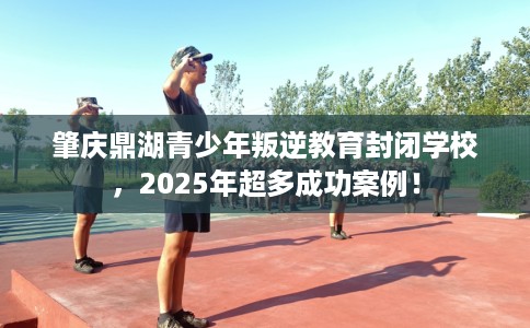肇庆鼎湖青少年叛逆教育封闭学校，2025年超多成功案例！