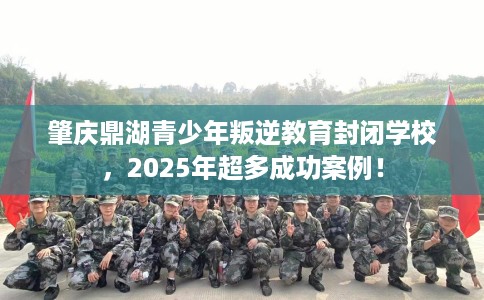 肇庆鼎湖青少年叛逆教育封闭学校，2025年超多成功案例！