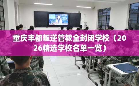 重庆丰都叛逆管教全封闭学校（2026精选学校名单一览）