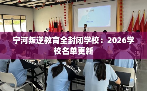 宁河叛逆教育全封闭学校：2026学校名单更新