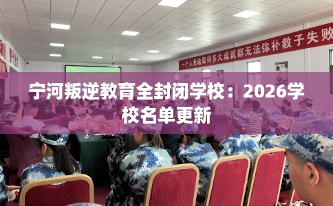 宁河叛逆教育全封闭学校：2026学校名单更新