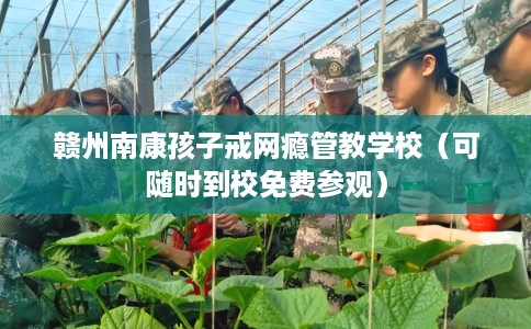 赣州南康孩子戒网瘾管教学校（可随时到校免费参观）