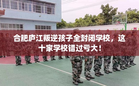 合肥庐江叛逆孩子全封闭学校，这十家学校错过亏大！