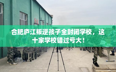 合肥庐江叛逆孩子全封闭学校，这十家学校错过亏大！