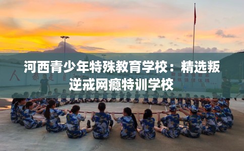 河西青少年特殊教育学校：精选叛逆戒网瘾特训学校