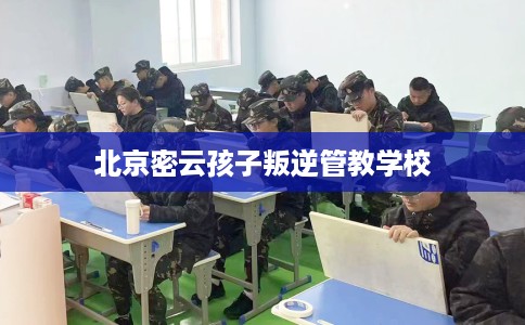 北京密云孩子叛逆管教学校 北京密云孩子叛逆管教学校