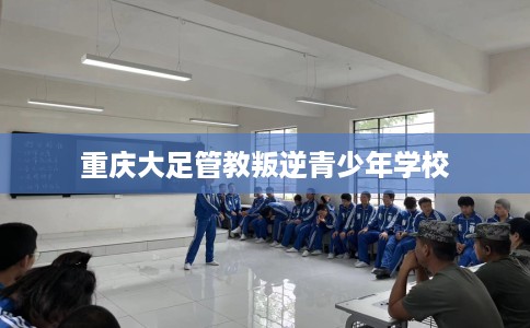 重庆大足管教叛逆青少年学校 重庆大足管教叛逆青少年学校