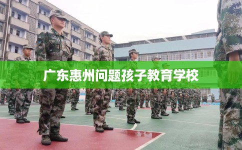 广东惠州问题孩子教育学校