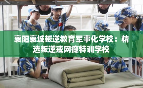 襄阳襄城叛逆教育军事化学校：精选叛逆戒网瘾特训学校