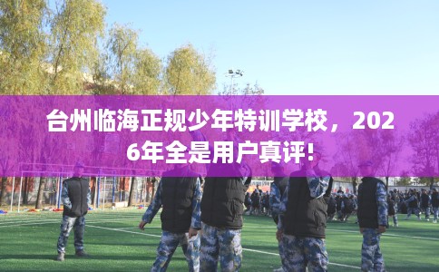 台州临海正规少年特训学校,2026年全是用户真评! 台州临海正规少年特训学校,2026年全是用户真评!