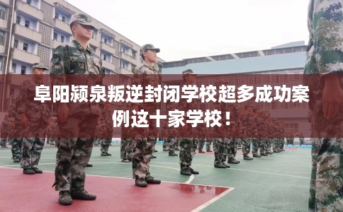 阜阳颍泉叛逆封闭学校超多成功案例这十家学校！