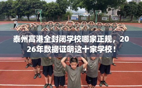泰州高港全封闭学校哪家正规,2026年数据证明这十家学校! 泰州高港全封闭学校哪家正规,2026年数据证明这十家学校!