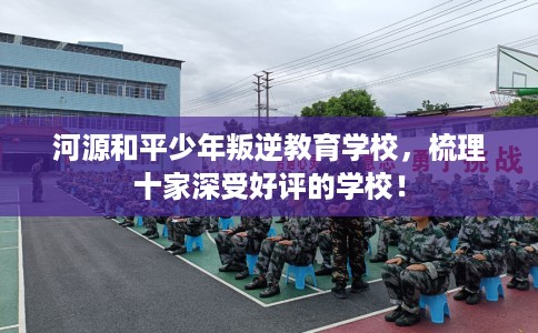 河源和平少年叛逆教育学校，梳理十家深受好评的学校！