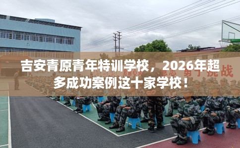 吉安青原青年特训学校，2026年超多成功案例这十家学校！