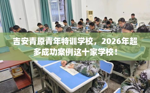 吉安青原青年特训学校，2026年超多成功案例这十家学校！