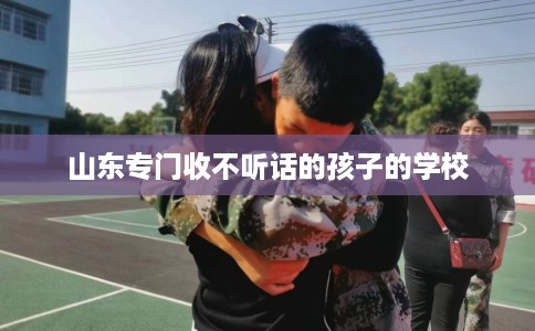 山东专门收不听话的孩子的学校 山东专门收不听话的孩子的学校