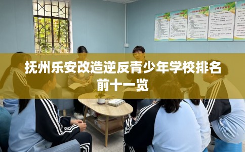 抚州乐安改造逆反青少年学校排名前十一览