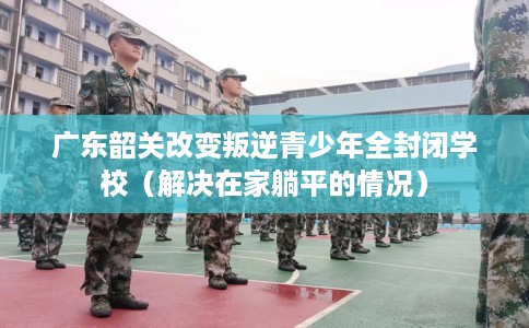 广东韶关改变叛逆青少年全封闭学校（解决在家躺平的情况）