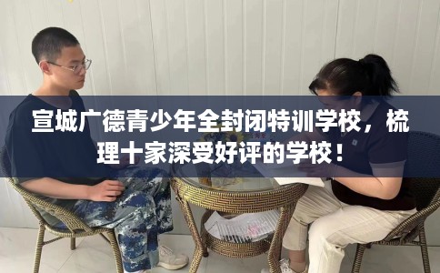 宣城广德青少年全封闭特训学校，梳理十家深受好评的学校！