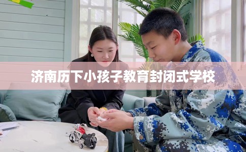 济南历下小孩子教育封闭式学校