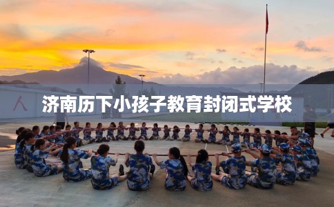 济南历下小孩子教育封闭式学校