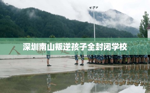 深圳南山叛逆孩子全封闭学校