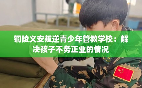 铜陵义安叛逆青少年管教学校：解决孩子不务正业的情况