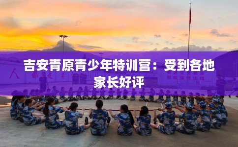 吉安青原青少年特训营：受到各地家长好评