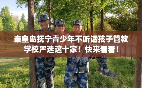 秦皇岛抚宁青少年不听话孩子管教学校严选这十家！快来看看！