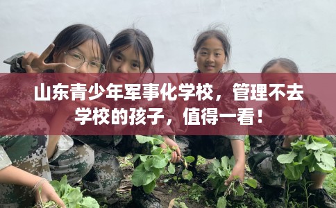 山东青少年军事化学校，管理不去学校的孩子，值得一看！