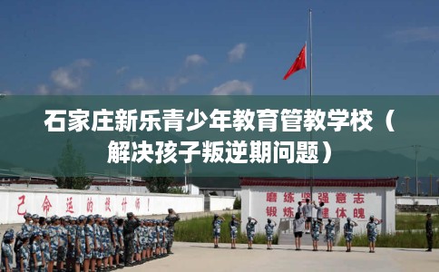 石家庄新乐青少年教育管教学校（解决孩子叛逆期问题）