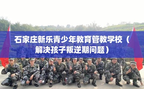 石家庄新乐青少年教育管教学校（解决孩子叛逆期问题）