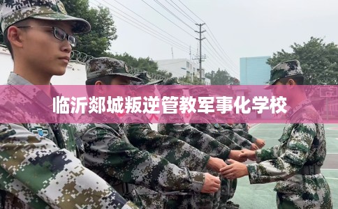 临沂郯城叛逆管教军事化学校