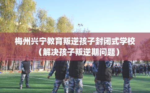 梅州兴宁教育叛逆孩子封闭式学校（解决孩子叛逆期问题）