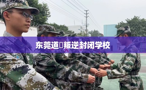 东莞道滘叛逆封闭学校