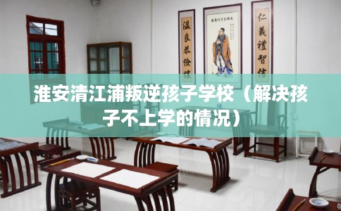 淮安清江浦叛逆孩子学校（解决孩子不上学的情况）