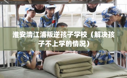 淮安清江浦叛逆孩子学校（解决孩子不上学的情况）