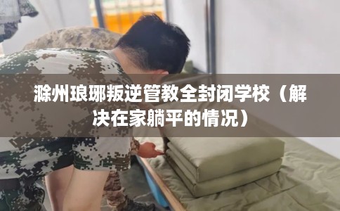 滁州琅琊叛逆管教全封闭学校（解决在家躺平的情况）