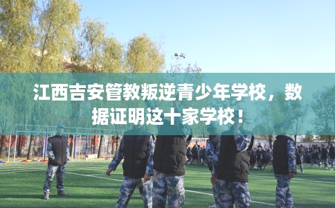 江西吉安管教叛逆青少年学校，数据证明这十家学校！