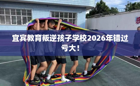 宜宾教育叛逆孩子学校2026年错过亏大！