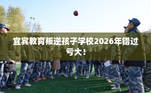 宜宾教育叛逆孩子学校2026年错过亏大！