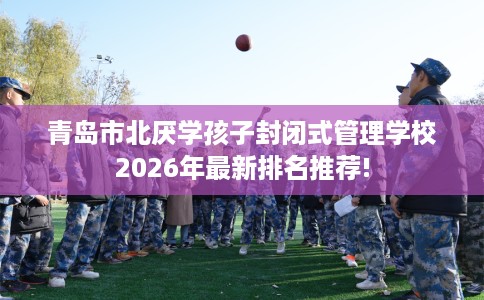 青岛市北厌学孩子封闭式管理学校2026年最新排名推荐! 青岛市北厌学孩子封闭式管理学校2026年最新排名推荐!