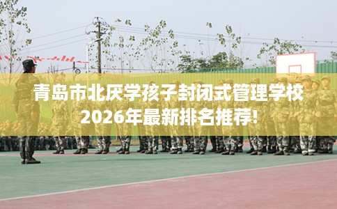 青岛市北厌学孩子封闭式管理学校2026年最新排名推荐! 青岛市北厌学孩子封闭式管理学校2026年最新排名推荐!