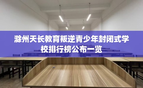 滁州天长教育叛逆青少年封闭式学校排行榜公布一览