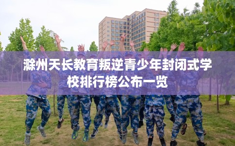 滁州天长教育叛逆青少年封闭式学校排行榜公布一览