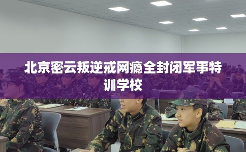 北京密云叛逆戒网瘾全封闭军事特训学校