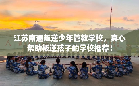 江苏南通叛逆少年管教学校，真心帮助叛逆孩子的学校推荐！